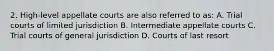 2. High-level appellate courts are also referred to as: A. Trial courts of limited jurisdiction B. Intermediate appellate courts C. Trial courts of general jurisdiction D. Courts of last resort