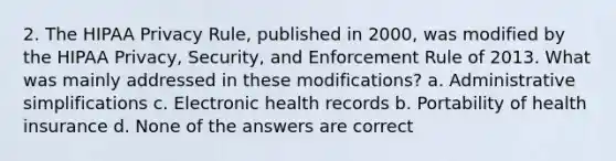 2. The HIPAA Privacy Rule, published in 2000, was modified by the HIPAA Privacy, Security, and Enforcement Rule of 2013. What was mainly addressed in these modifications? a. Administrative simplifications c. Electronic health records b. Portability of health insurance d. None of the answers are correct