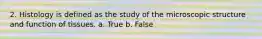 2. Histology is defined as the study of the microscopic structure and function of tissues. a. True b. False