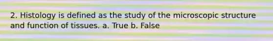 2. Histology is defined as the study of the microscopic structure and function of tissues. a. True b. False