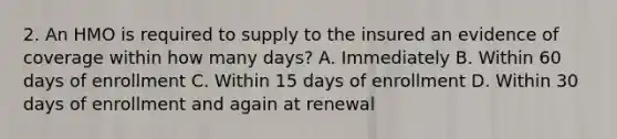 2. An HMO is required to supply to the insured an evidence of coverage within how many days? A. Immediately B. Within 60 days of enrollment C. Within 15 days of enrollment D. Within 30 days of enrollment and again at renewal