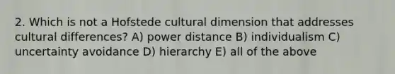 2. Which is not a Hofstede cultural dimension that addresses cultural differences? A) power distance B) individualism C) uncertainty avoidance D) hierarchy E) all of the above