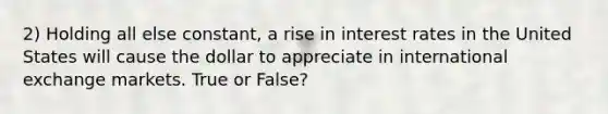 2) Holding all else constant, a rise in interest rates in the United States will cause the dollar to appreciate in international exchange markets. True or False?