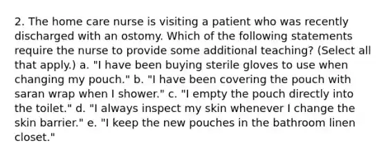 2. The home care nurse is visiting a patient who was recently discharged with an ostomy. Which of the following statements require the nurse to provide some additional teaching? (Select all that apply.) a. "I have been buying sterile gloves to use when changing my pouch." b. "I have been covering the pouch with saran wrap when I shower." c. "I empty the pouch directly into the toilet." d. "I always inspect my skin whenever I change the skin barrier." e. "I keep the new pouches in the bathroom linen closet."