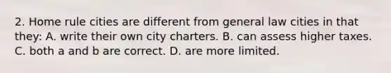 2. Home rule cities are different from general law cities in that they: A. write their own city charters. B. can assess higher taxes. C. both a and b are correct. D. are more limited.