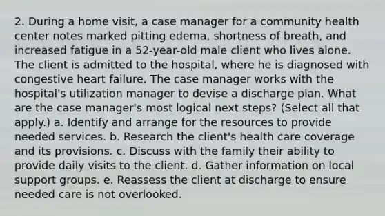 2. During a home visit, a case manager for a community health center notes marked pitting edema, shortness of breath, and increased fatigue in a 52-year-old male client who lives alone. The client is admitted to the hospital, where he is diagnosed with congestive heart failure. The case manager works with the hospital's utilization manager to devise a discharge plan. What are the case manager's most logical next steps? (Select all that apply.) a. Identify and arrange for the resources to provide needed services. b. Research the client's health care coverage and its provisions. c. Discuss with the family their ability to provide daily visits to the client. d. Gather information on local support groups. e. Reassess the client at discharge to ensure needed care is not overlooked.