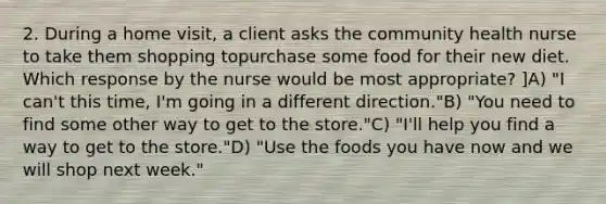 2. During a home visit, a client asks the community health nurse to take them shopping topurchase some food for their new diet. Which response by the nurse would be most appropriate? ]A) "I can't this time, I'm going in a different direction."B) "You need to find some other way to get to the store."C) "I'll help you find a way to get to the store."D) "Use the foods you have now and we will shop next week."