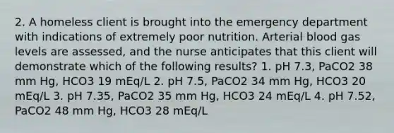 2. A homeless client is brought into the emergency department with indications of extremely poor nutrition. Arterial blood gas levels are assessed, and the nurse anticipates that this client will demonstrate which of the following results? 1. pH 7.3, PaCO2 38 mm Hg, HCO3 19 mEq/L 2. pH 7.5, PaCO2 34 mm Hg, HCO3 20 mEq/L 3. pH 7.35, PaCO2 35 mm Hg, HCO3 24 mEq/L 4. pH 7.52, PaCO2 48 mm Hg, HCO3 28 mEq/L