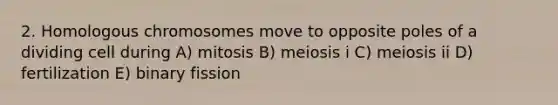 2. Homologous chromosomes move to opposite poles of a dividing cell during A) mitosis B) meiosis i C) meiosis ii D) fertilization E) binary fission