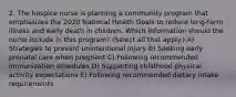 2. The hospice nurse is planning a community program that emphasizes the 2020 National Health Goals to reduce long-term illness and early death in children. Which information should the nurse include in this program? (Select all that apply.) A) Strategies to prevent unintentional injury B) Seeking early prenatal care when pregnant C) Following recommended immunization schedules D) Supporting childhood physical activity expectations E) Following recommended dietary intake requirements