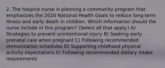 2. The hospice nurse is planning a community program that emphasizes the 2020 National Health Goals to reduce long-term illness and early death in children. Which information should the nurse include in this program? (Select all that apply.) A) Strategies to prevent unintentional injury B) Seeking early prenatal care when pregnant C) Following recommended immunization schedules D) Supporting childhood physical activity expectations E) Following recommended dietary intake requirements