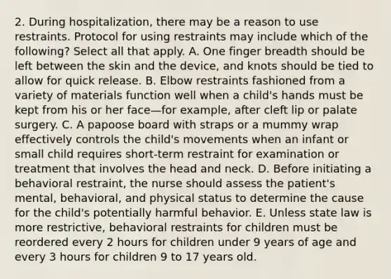 2. During hospitalization, there may be a reason to use restraints. Protocol for using restraints may include which of the following? Select all that apply. A. One finger breadth should be left between the skin and the device, and knots should be tied to allow for quick release. B. Elbow restraints fashioned from a variety of materials function well when a child's hands must be kept from his or her face—for example, after cleft lip or palate surgery. C. A papoose board with straps or a mummy wrap effectively controls the child's movements when an infant or small child requires short-term restraint for examination or treatment that involves the head and neck. D. Before initiating a behavioral restraint, the nurse should assess the patient's mental, behavioral, and physical status to determine the cause for the child's potentially harmful behavior. E. Unless state law is more restrictive, behavioral restraints for children must be reordered every 2 hours for children under 9 years of age and every 3 hours for children 9 to 17 years old.