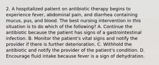 2. A hospitalized patient on antibiotic therapy begins to experience fever, abdominal pain, and diarrhea containing mucus, pus, and blood. The best nursing intervention in this situation is to do which of the following? A. Continue the antibiotic because the patient has signs of a gastrointestinal infection. B. Monitor the patient's vital signs and notify the provider if there is further deterioration. C. Withhold the antibiotic and notify the provider of the patient's condition. D. Encourage fluid intake because fever is a sign of dehydration.