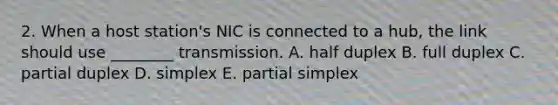 2. When a host station's NIC is connected to a hub, the link should use ________ transmission. A. half duplex B. full duplex C. partial duplex D. simplex E. partial simplex