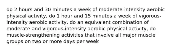 do 2 hours and 30 minutes a week of moderate-intensity aerobic physical activity, do 1 hour and 15 minutes a week of vigorous-intensity aerobic activity, do an equivalent combination of moderate and vigorous-intensity aerobic physical activity, do muscle-strengthening activities that involve all major muscle groups on two or more days per week