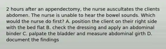 2 hours after an appendectomy, the nurse auscultates the clients abdomen. The nurse is unable to hear the bowel sounds. Which would the nurse do first? A. position the client on their right side with the bed flat B. check the dressing and apply an abdominal binder C. palpate the bladder and measure abdominal girth D. document the findings