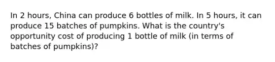 In 2 hours, China can produce 6 bottles of milk. In 5 hours, it can produce 15 batches of pumpkins. What is the country's opportunity cost of producing 1 bottle of milk (in terms of batches of pumpkins)?