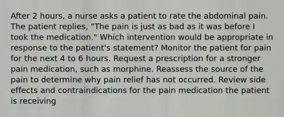 After 2 hours, a nurse asks a patient to rate the abdominal pain. The patient replies, "The pain is just as bad as it was before I took the medication." Which intervention would be appropriate in response to the patient's statement? Monitor the patient for pain for the next 4 to 6 hours. Request a prescription for a stronger pain medication, such as morphine. Reassess the source of the pain to determine why pain relief has not occurred. Review side effects and contraindications for the pain medication the patient is receiving