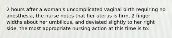 2 hours after a woman's uncomplicated vaginal birth requiring no anesthesia, the nurse notes that her uterus is firm, 2 finger widths about her umbilicus, and deviated slightly to her right side. the most appropriate nursing action at this time is to: