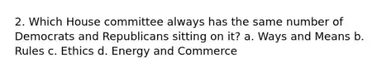 2. Which House committee always has the same number of Democrats and Republicans sitting on it? a. Ways and Means b. Rules c. Ethics d. Energy and Commerce