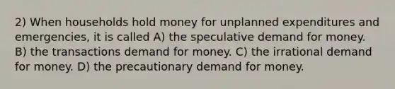 2) When households hold money for unplanned expenditures and emergencies, it is called A) the speculative demand for money. B) the transactions demand for money. C) the irrational demand for money. D) the precautionary demand for money.