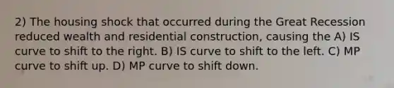 2) The housing shock that occurred during the Great Recession reduced wealth and residential construction, causing the A) IS curve to shift to the right. B) IS curve to shift to the left. C) MP curve to shift up. D) MP curve to shift down.