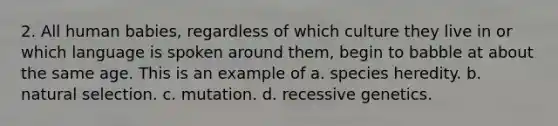 2. All human babies, regardless of which culture they live in or which language is spoken around them, begin to babble at about the same age. This is an example of a. species heredity. b. natural selection. c. mutation. d. recessive genetics.