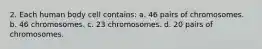 2. Each human body cell contains: a. 46 pairs of chromosomes. b. 46 chromosomes. c. 23 chromosomes. d. 20 pairs of chromosomes.