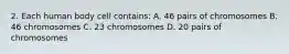 2. Each human body cell contains: A. 46 pairs of chromosomes B. 46 chromosomes C. 23 chromosomes D. 20 pairs of chromosomes