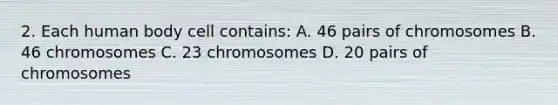 2. Each human body cell contains: A. 46 pairs of chromosomes B. 46 chromosomes C. 23 chromosomes D. 20 pairs of chromosomes