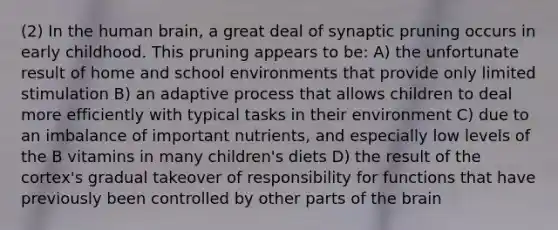 (2) In the human brain, a great deal of synaptic pruning occurs in early childhood. This pruning appears to be: A) the unfortunate result of home and school environments that provide only limited stimulation B) an adaptive process that allows children to deal more efficiently with typical tasks in their environment C) due to an imbalance of important nutrients, and especially low levels of the B vitamins in many children's diets D) the result of the cortex's gradual takeover of responsibility for functions that have previously been controlled by other parts of the brain