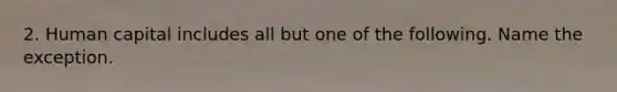 2. Human capital includes all but one of the following. Name the exception.