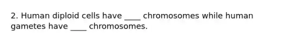 2. Human diploid cells have ____ chromosomes while human gametes have ____ chromosomes.