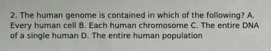 2. The <a href='https://www.questionai.com/knowledge/kaQqK73QV8-human-genome' class='anchor-knowledge'>human genome</a> is contained in which of the following? A. Every human cell B. Each human chromosome C. The entire DNA of a single human D. The entire human population