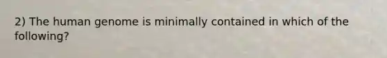 2) The <a href='https://www.questionai.com/knowledge/kaQqK73QV8-human-genome' class='anchor-knowledge'>human genome</a> is minimally contained in which of the following?