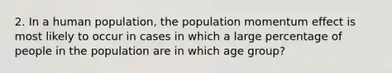 2. In a human population, the population momentum effect is most likely to occur in cases in which a large percentage of people in the population are in which age group?