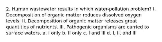 2. Human wastewater results in which water-pollution problem? I. Decomposition of organic matter reduces dissolved oxygen levels. II. Decomposition of organic matter releases great quantities of nutrients. III. Pathogenic organisms are carried to surface waters. a. I only b. II only c. I and III d. I, II, and III