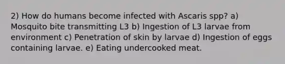 2) How do humans become infected with Ascaris spp? a) Mosquito bite transmitting L3 b) Ingestion of L3 larvae from environment c) Penetration of skin by larvae d) Ingestion of eggs containing larvae. e) Eating undercooked meat.