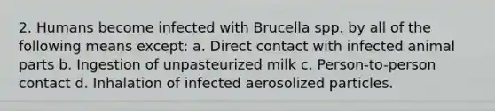 2. Humans become infected with Brucella spp. by all of the following means except: a. Direct contact with infected animal parts b. Ingestion of unpasteurized milk c. Person-to-person contact d. Inhalation of infected aerosolized particles.