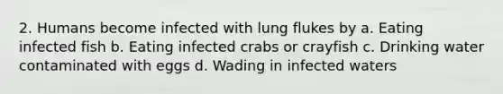 2. Humans become infected with lung flukes by a. Eating infected fish b. Eating infected crabs or crayfish c. Drinking water contaminated with eggs d. Wading in infected waters