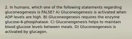 2. In humans, which one of the following statements regarding gluconeogenesis is FALSE? A) Gluconeogenesis is activated when ADP levels are high. B) Gluconeogenesis requires the enzyme glucose-6-phosphatase. C) Gluconeogenesis helps to maintain blood glucose levels between meals. D) Gluconeogenesis is activated by glucagon.