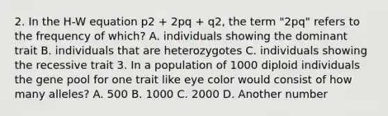 2. In the H-W equation p2 + 2pq + q2, the term "2pq" refers to the frequency of which? A. individuals showing the dominant trait B. individuals that are heterozygotes C. individuals showing the recessive trait 3. In a population of 1000 diploid individuals the gene pool for one trait like eye color would consist of how many alleles? A. 500 B. 1000 C. 2000 D. Another number