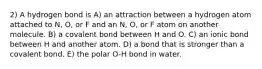 2) A hydrogen bond is A) an attraction between a hydrogen atom attached to N, O, or F and an N, O, or F atom on another molecule. B) a covalent bond between H and O. C) an ionic bond between H and another atom. D) a bond that is stronger than a covalent bond. E) the polar O-H bond in water.