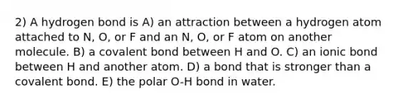 2) A hydrogen bond is A) an attraction between a hydrogen atom attached to N, O, or F and an N, O, or F atom on another molecule. B) a covalent bond between H and O. C) an ionic bond between H and another atom. D) a bond that is stronger than a covalent bond. E) the polar O-H bond in water.