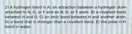 2) A hydrogen bond is A) an attraction between a hydrogen atom attached to N, O, or F and an N, O, or F atom. B) a covalent bond between H and O. C) an ionic bond between H and another atom. D) a bond that is stronger than a covalent bond. E) the polar O-H bond in water.