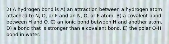 2) A hydrogen bond is A) an attraction between a hydrogen atom attached to N, O, or F and an N, O, or F atom. B) a covalent bond between H and O. C) an ionic bond between H and another atom. D) a bond that is stronger than a covalent bond. E) the polar O-H bond in water.