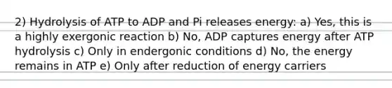 2) Hydrolysis of ATP to ADP and Pi releases energy: a) Yes, this is a highly exergonic reaction b) No, ADP captures energy after ATP hydrolysis c) Only in endergonic conditions d) No, the energy remains in ATP e) Only after reduction of energy carriers