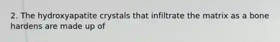 2. The hydroxyapatite crystals that infiltrate the matrix as a bone hardens are made up of