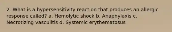 2. What is a hypersensitivity reaction that produces an allergic response called? a. Hemolytic shock b. Anaphylaxis c. Necrotizing vasculitis d. Systemic erythematosus