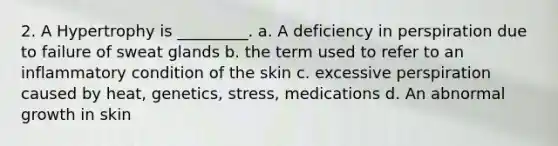 2. A Hypertrophy is _________. a. A deficiency in perspiration due to failure of sweat glands b. the term used to refer to an inflammatory condition of the skin c. excessive perspiration caused by heat, genetics, stress, medications d. An abnormal growth in skin